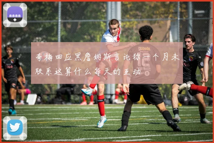 夸梅回应黑詹姆斯言论称一个月未联系这算什么每天的互动