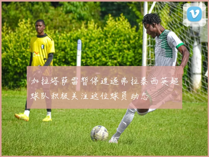 加拉塔萨雷暂停追逐弗拉泰西英超球队积极关注这位球员动态