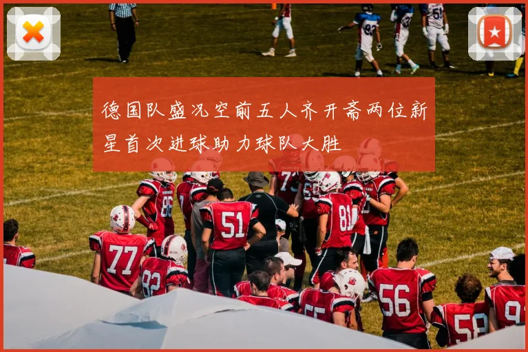 德国队盛况空前五人齐开斋两位新星首次进球助力球队大胜