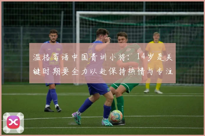 温格寄语中国青训小将：14岁是关键时期要全力以赴保持热情与专注