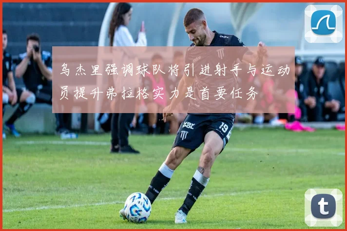 乌杰里强调球队将引进射手与运动员提升弗拉格实力是首要任务