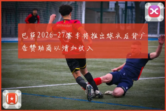 巴萨2026-27赛季将推出球衣后背广告赞助商以增加收入