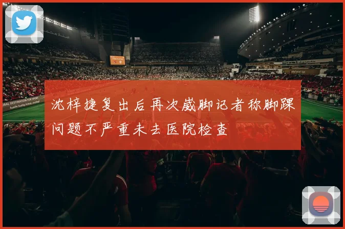 沈梓捷复出后再次崴脚记者称脚踝问题不严重未去医院检查