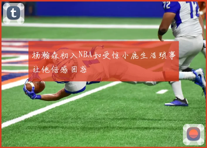 杨瀚森初入NBA如受惊小鹿生活琐事让他倍感困惑