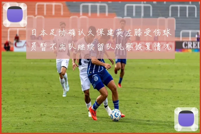 日本足协确认久保建英左膝受伤球员暂不离队继续留队观察恢复情况