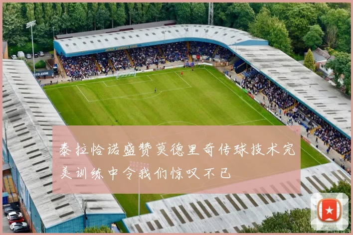 泰拉恰诺盛赞莫德里奇传球技术完美训练中令我们惊叹不已